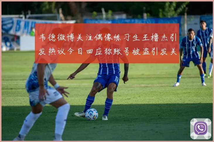 韦德微博关注偶像练习生王橹杰引发热议今日回应称账号被盗引发关注