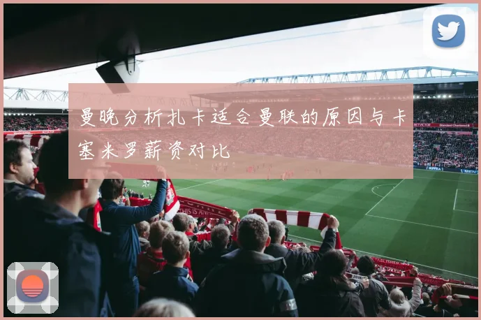 曼晚分析扎卡适合曼联的原因与卡塞米罗薪资对比