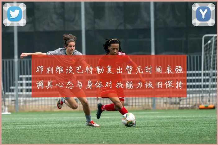 邓利维谈巴特勒复出暂无时间表强调其心态与身体对抗能力依旧保持
