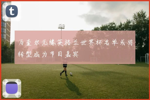马奎尔无缘英格兰世界杯名单或将转型成为节目嘉宾