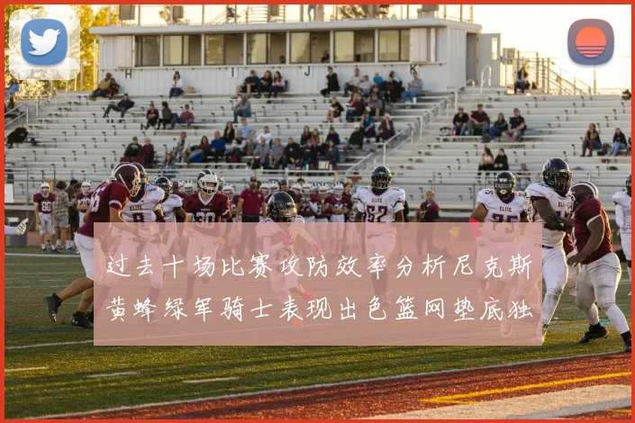 过去十场比赛攻防效率分析尼克斯黄蜂绿军骑士表现出色篮网垫底独占鳌头
