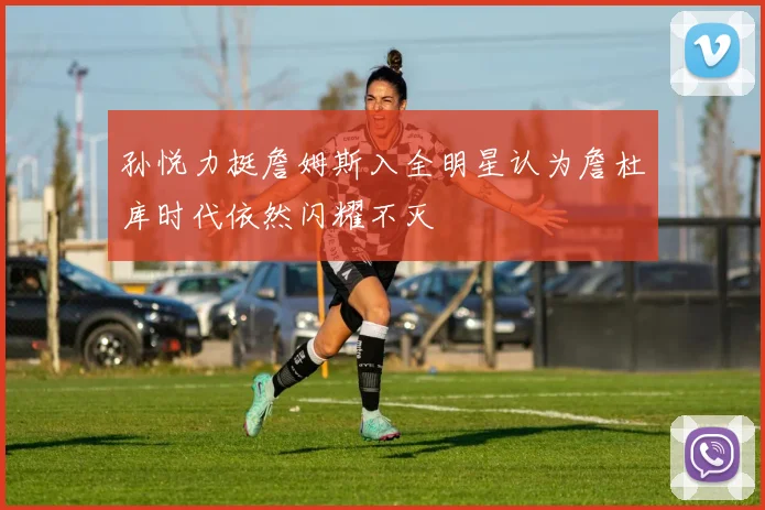 孙悦力挺詹姆斯入全明星认为詹杜库时代依然闪耀不灭