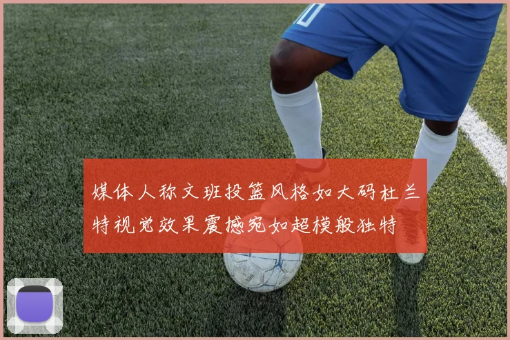 媒体人称文班投篮风格如大码杜兰特视觉效果震撼宛如超模般独特