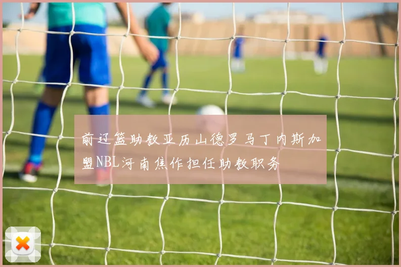 前辽篮助教亚历山德罗马丁内斯加盟NBL河南焦作担任助教职务