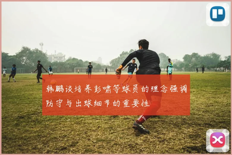 韩鹏谈培养彭啸等球员的理念强调防守与出球细节的重要性
