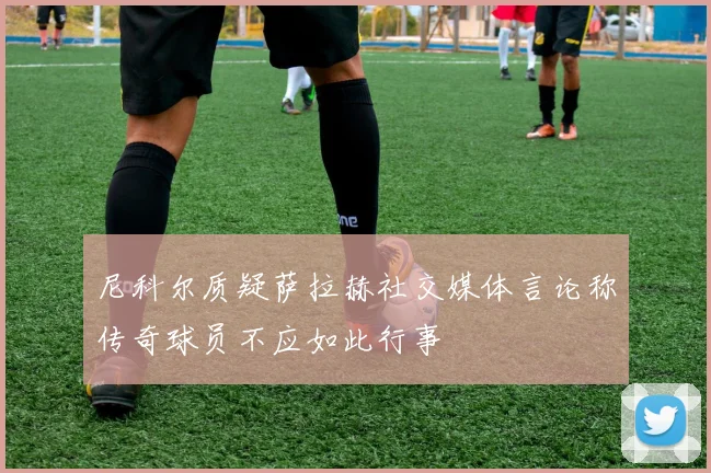 尼科尔质疑萨拉赫社交媒体言论称传奇球员不应如此行事