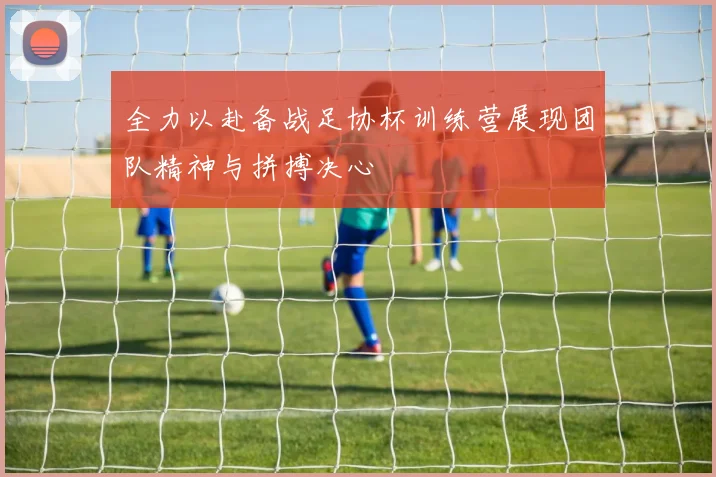 全力以赴备战足协杯训练营展现团队精神与拼搏决心