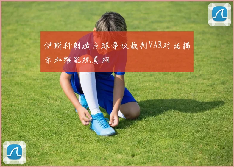 伊斯科制造点球争议裁判VAR对话揭示加维犯规真相