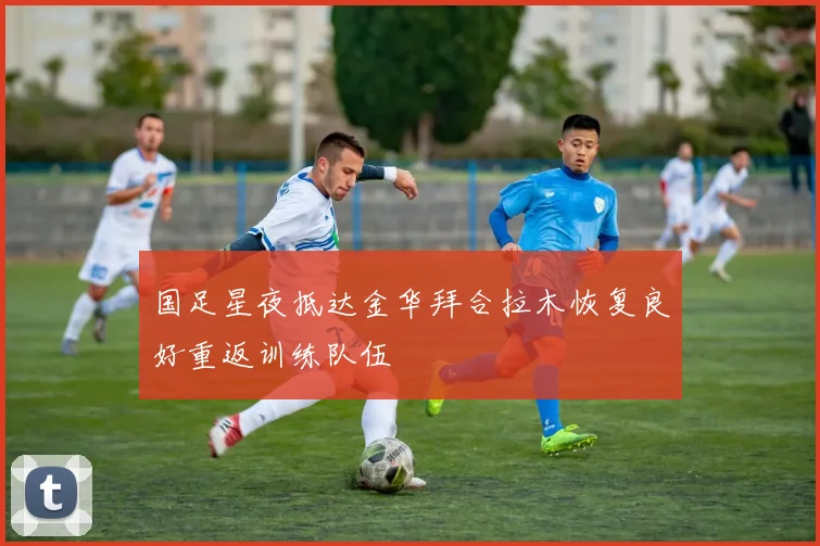 国足星夜抵达金华拜合拉木恢复良好重返训练队伍
