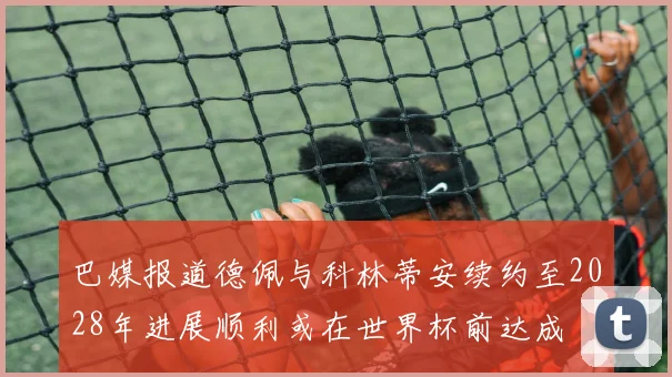 巴媒报道德佩与科林蒂安续约至2028年进展顺利或在世界杯前达成