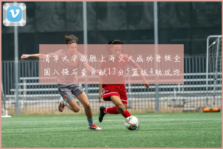 清华大学战胜上海交大成功晋级全国八强石奎贡献17分5篮板4助攻许熙桐斩获16分7篮板