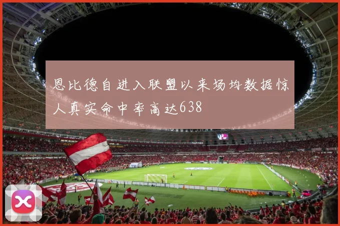 恩比德自进入联盟以来场均数据惊人真实命中率高达638