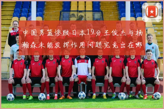 中国男篮惨败日本19分王俊杰与杨瀚森未能发挥作用问题究竟出在哪儿