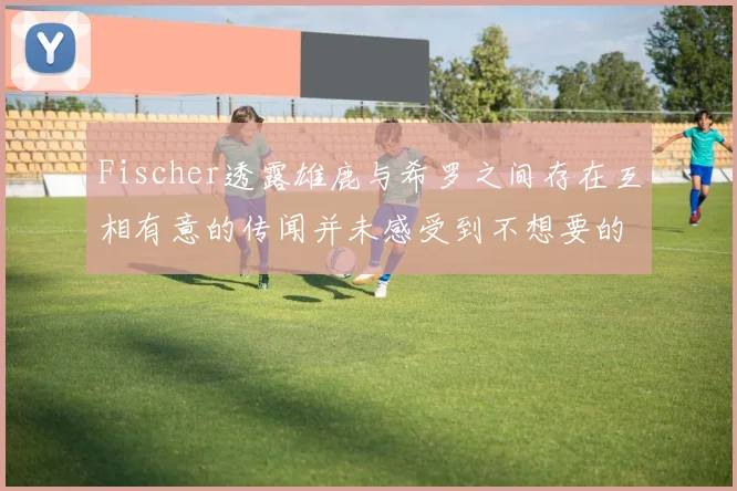 Fischer透露雄鹿与希罗之间存在互相有意的传闻并未感受到不想要的迹象