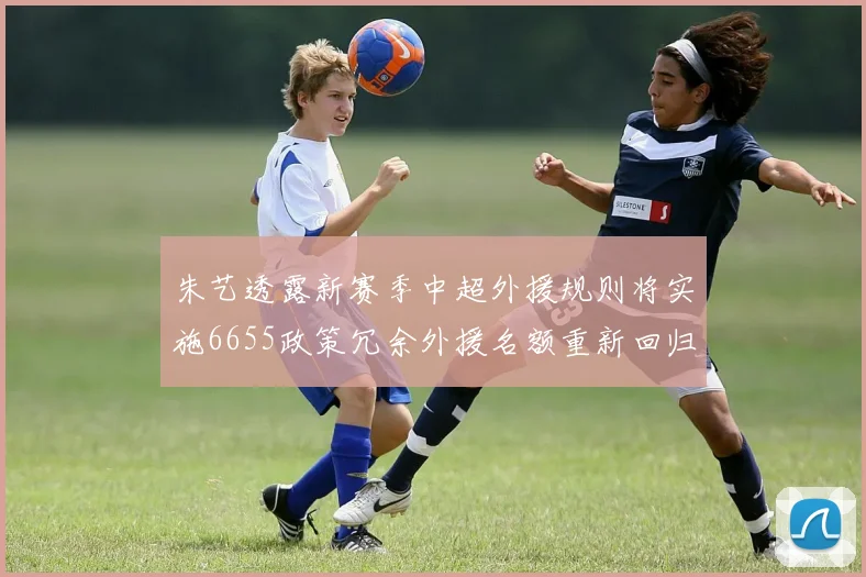 朱艺透露新赛季中超外援规则将实施6655政策冗余外援名额重新回归球队配置