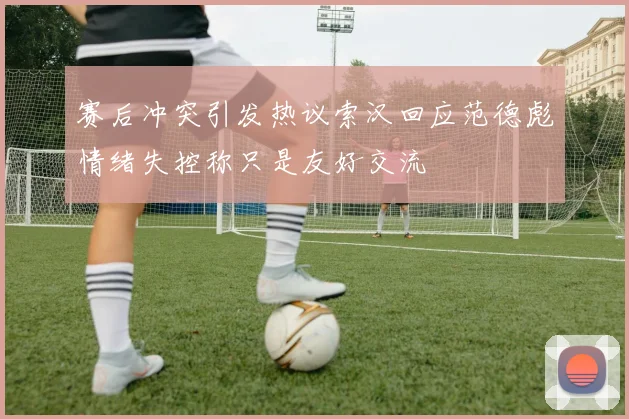 赛后冲突引发热议索汉回应范德彪情绪失控称只是友好交流