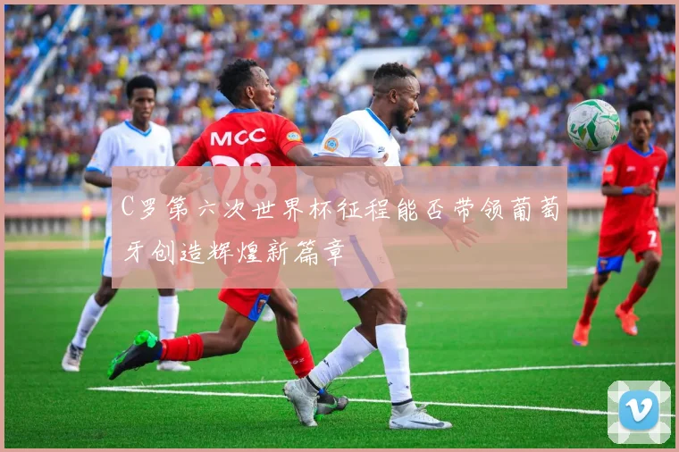 C罗第六次世界杯征程能否带领葡萄牙创造辉煌新篇章