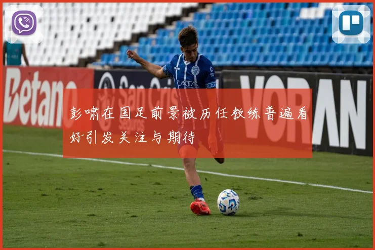 彭啸在国足前景被历任教练普遍看好引发关注与期待