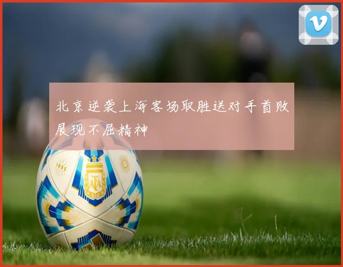 北京逆袭上海客场取胜送对手首败展现不屈精神