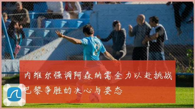 内维尔强调阿森纳需全力以赴挑战巴黎争胜的决心与姿态