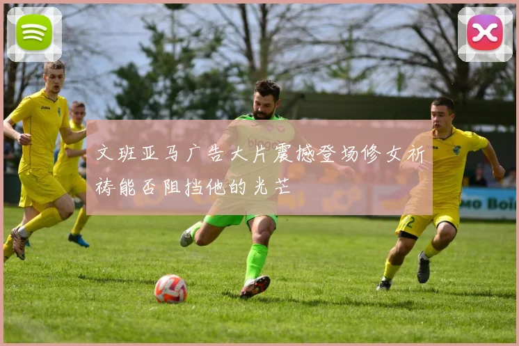 文班亚马广告大片震撼登场修女祈祷能否阻挡他的光芒