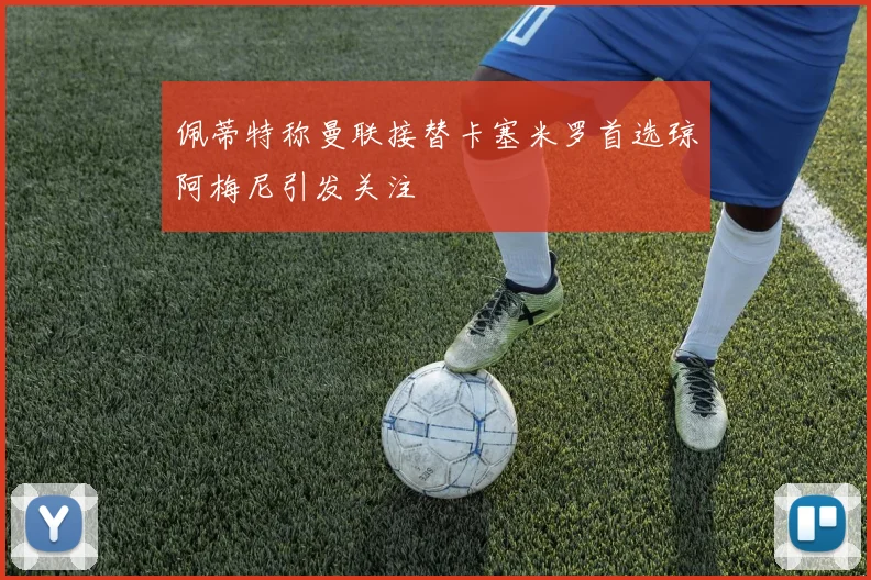 佩蒂特称曼联接替卡塞米罗首选琼阿梅尼引发关注