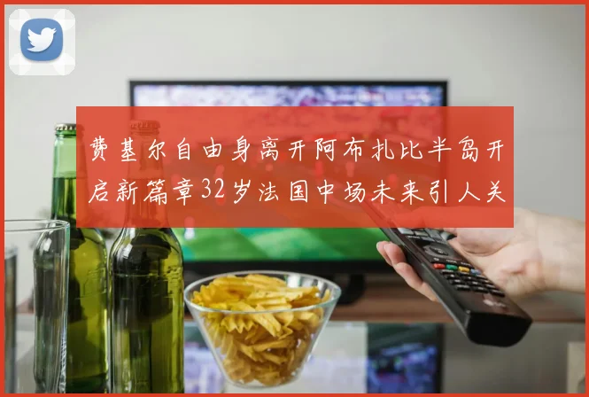 费基尔自由身离开阿布扎比半岛开启新篇章32岁法国中场未来引人关注