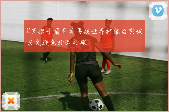 C罗携手葡萄牙再战世界杯能否突破历史迎来好运之旅