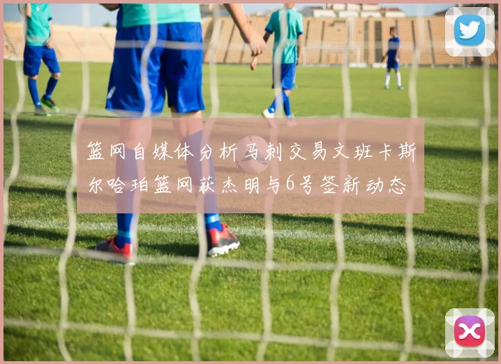 篮网自媒体分析马刺交易文班卡斯尔哈珀篮网获杰明与6号签新动态